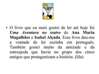 O livro que eu mais gostei de ler até hoje foi  Uma Aventura no teatro  de  Ana Maria Magalhães  e  Isabel Alçada . Esse livro deu-me a vontade de ler sozinha em português. Também gostei muito da amizade e da entreajuda que havia no grupo dos cinco amigos que protagonizam a história. (lila) 