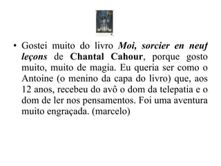 Gostei muito do livro  Moi, sorcier en neuf leçons  de  Chantal Cahour , porque gosto muito, muito de magia. Eu queria ser como o Antoine (o menino da capa do livro) que, aos 12 anos, recebeu do avô o dom da telepatia e o dom de ler nos pensamentos. Foi uma aventura muito engraçada. (marcelo) 