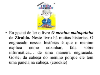 Eu gostei de ler o livro  O menino maluquinho   de  Ziraldo.  Neste livro há muitas histórias. O engraçado nessas histórias é que o menino explica como cozinhar, fala sobre informática… de uma maneira engraçada. Gostei da cabeça do menino porque ele tem uma panela na cabeça. (coockie) 