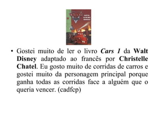 Gostei muito de ler o livro  Cars 1  da  Walt Disney  adaptado ao francês por  Christelle Chatel . Eu gosto muito de corridas de carros e gostei muito da personagem principal porque ganha todas as corridas face a alguém que o queria vencer. (cadfcp) 