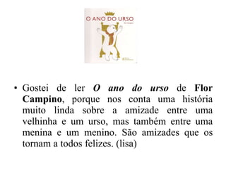Gostei de ler  O ano do urso  de  Flor Campino , porque nos conta uma história muito linda sobre a amizade entre uma velhinha e um urso, mas também entre uma menina e um menino. São amizades que os tornam a todos felizes. (lisa) 