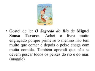 Gostei de ler  O Segredo do Rio  de  Miguel Sousa Tavares . Achei o livro muito engraçado porque primeiro o menino não tem muito que comer e depois o peixe chega com muita comida. Também aprendi que não se devem pescar todos os peixes do rio e do mar. (maggie) 