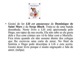 Gostei de ler  Lili est amoureuse   de  Dominique de Saint Mars  e de  Serge Bloch . Trata-se de uma banda desenhada. Neste livro a Lili está apaixonada pelo Hugo, um rapaz da sua escola. Ela não sabe se ele gosta dela e fica com ciúmes aos vê-lo falar com a Murielle. Fica triste quando ele não assume diante dos colegas que lhe escreveu uma carta de amor. No final da história o Hugo pede desculpas à Lili e esta aceita. Gostei deste livro porque é muito engraçado e fala de amor. (tulipa) 
