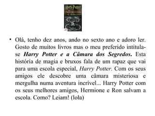 Olá, tenho dez anos, ando no sexto ano e adoro ler. Gosto de muitos livros mas o meu preferido intitula-se  Harry Potter e a Câmara dos Segredos .  Esta história de magia e bruxos fala de um rapaz que vai para uma escola especial,  Harry Potter.  Com os seus amigos ele descobre uma câmara misteriosa e mergulha numa aventura incrível... Harry Potter com os seus melhores amigos, Hermione e Ron salvam a escola. Como? Leiam! (lola) 