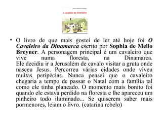 O livro de que mais gostei de ler até hoje foi  O Cavaleiro da Dinamarca  escrito por  Sophia de Mello Breyner . A personagem principal é um cavaleiro que vive numa floresta, na Dinamarca. Ele decidiu ir a Jerusalém de cavalo visitar a gruta onde nasceu Jesus. Percorreu várias cidades onde viveu muitas peripécias. Nunca pensei que o cavaleiro chegaria a tempo de passar o Natal com a família tal como ele tinha planeado. O momento mais bonito foi quando ele estava perdido na floresta e lhe apareceu um pinheiro todo iluminado... Se quiserem saber mais pormenores, leiam o livro. (catarina rebelo) 