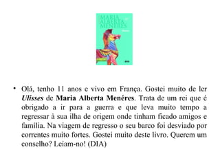 Olá, tenho 11 anos e vivo em França. Gostei muito de ler  Ulisses   de  Maria Alberta Menéres . Trata de um rei que é obrigado a ir para a guerra e que leva muito tempo a regressar à sua ilha de origem onde tinham ficado amigos e família. Na viagem de regresso o seu barco foi desviado por correntes muito fortes. Gostei muito deste livro. Querem um conselho? Leiam-no! (DIA) 