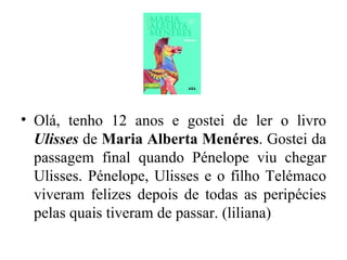 Olá, tenho 12 anos e gostei de ler o livro  Ulisses  de  Maria Alberta Menéres . Gostei da passagem final quando Pénelope viu chegar Ulisses. Pénelope, Ulisses e o filho Telémaco viveram felizes depois de todas as peripécies pelas quais tiveram de passar. (liliana) 