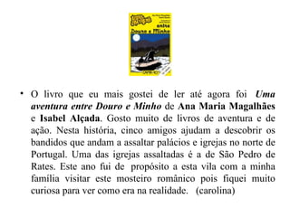 O livro que eu mais gostei de ler até agora foi   Uma aventura entre Douro e Minho  de  Ana Maria Magalhães  e  Isabel Alçada . Gosto muito de livros de aventura e de ação. Nesta história, cinco amigos ajudam a descobrir os bandidos que andam a assaltar palácios e igrejas no norte de Portugal. Uma das igrejas assaltadas é a de São Pedro de Rates. Este ano fui de  propósito a esta vila com a minha família visitar este mosteiro românico pois fiquei muito curiosa para ver como era na realidade.   (carolina) 