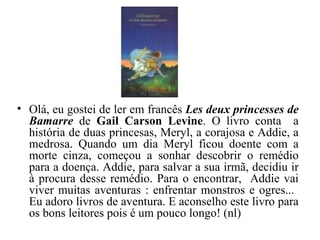 Olá, eu gostei de ler em francês  Les deux princesses de Bamarre  de  Gail Carson Levine . O livro conta  a história de duas princesas, Meryl, a corajosa e Addie, a medrosa. Quando um dia Meryl ficou doente com a morte cinza, começou a sonhar descobrir o remédio para a doença. Addie, para salvar a sua irmã, decidiu ir à procura desse remédio. Para o encontrar,  Addie vai viver muitas aventuras : enfrentar monstros e ogres...  Eu adoro livros de aventura. E aconselho este livro para os bons leitores pois é um pouco longo! (nl) 