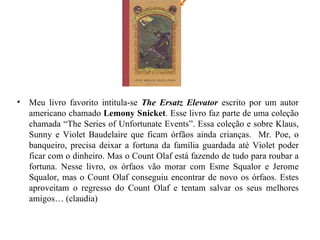 Meu livro favorito intitula-se  The Ersatz Elevator  escrito por um autor americano chamado  Lemony Snicket . Esse livro faz parte de uma coleção chamada “The Series of Unfortunate Events”. Essa coleção e sobre Klaus, Sunny e Violet Baudelaire que ficam órfãos ainda crianças.  Mr. Poe, o banqueiro, precisa deixar a fortuna da família guardada até Violet poder ficar com o dinheiro. Mas o Count Olaf está fazendo de tudo para roubar a fortuna. Nesse livro, os órfaos vão morar com Esme Squalor e Jerome Squalor, mas o Count Olaf conseguiu encontrar de novo os órfaos. Estes aproveitam o regresso do Count Olaf e tentam salvar os seus melhores amigos… (claudia) 