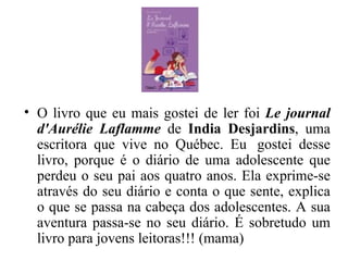O livro que eu mais gostei de ler foi  Le journal d'Aurélie Laflamme  de  India Desjardins , uma escritora que vive no Québec. Eu  gostei desse livro, porque é o diário de uma adolescente que perdeu o seu pai aos quatro anos. Ela exprime-se através do seu diário e conta o que sente, explica o que se passa na cabeça dos adolescentes. A sua aventura passa-se no seu diário. É sobretudo um livro para jovens leitoras!!! (mama) 