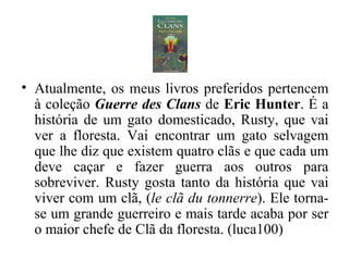 Atualmente, os meus livros preferidos pertencem à coleção  Guerre des Clans  de  Eric Hunter .   É a história de um gato domesticado, Rusty, que vai ver a floresta. Vai encontrar um gato selvagem que lhe diz que existem quatro clãs e que cada um deve caçar e fazer guerra aos outros para sobreviver. Rusty gosta tanto da história que vai viver com um clã, ( le clã du tonnerre ). Ele torna-se um grande guerreiro e mais tarde acaba por ser o maior chefe de Clã da floresta. (luca100) 