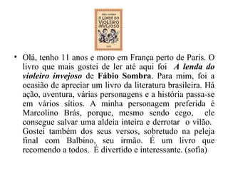 Olá, tenho 11 anos e moro em França perto de Paris.   O livro que mais gostei de ler até aqui foi  A lenda do violeiro invejoso   de  Fábio Sombra . Para mim, foi a ocasião de apreciar um livro da literatura brasileira. Há ação, aventura, várias personagens e a história passa-se em vários sítios. A minha personagem preferida é Marcolino Brás, porque, mesmo sendo cego,  ele consegue salvar uma aldeia inteira e derrotar  o vilão.  Gostei também dos seus versos, sobretudo na peleja final com Balbino, seu irmão. É um livro que recomendo a todos.  É divertido e interessante. (sofia) 