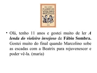 Olá, tenho 11 anos e gostei muito de ler  A lenda do violeiro invejoso  de  Fábio Sombra.  Gostei muito do final quando Marcolino sobe as escadas com a Beatrix para rejuvenescer e poder vê-la. (maria) 