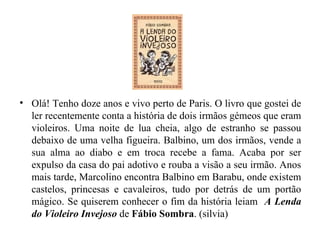 Olá! Tenho doze anos e vivo perto de Paris. O livro que gostei de ler recentemente conta a história de dois irmãos gémeos que eram violeiros. Uma noite de lua cheia, algo de estranho se passou debaixo de uma velha figueira. Balbino, um dos irmãos, vende a sua alma ao diabo e em troca recebe a fama. Acaba por ser expulso da casa do pai adotivo e rouba a visão a seu irmão. Anos mais tarde, Marcolino encontra Balbino em Barabu, onde existem castelos, princesas e cavaleiros, tudo por detrás de um portão mágico. Se quiserem conhecer o fim da história leiam  A Lenda do Violeiro Invejoso  de  Fábio Sombra . (silvia) 