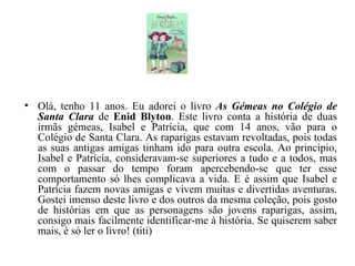 Olá, tenho 11 anos. Eu adorei o livro  As Gémeas no Colégio de Santa Clara  de  Enid Blyton . Este livro conta a história de duas irmãs gémeas, Isabel e Patrícia, que com 14 anos, vão para o Colégio de Santa Clara. As raparigas estavam revoltadas, pois todas as suas antigas amigas tinham ido para outra escola. Ao princípio, Isabel e Patrícia, consideravam-se superiores a tudo e a todos, mas com o passar do tempo foram apercebendo-se que ter esse comportamento só lhes complicava a vida. E é assim que Isabel e Patrícia fazem novas amigas e vivem muitas e divertidas aventuras. Gostei imenso deste livro e dos outros da mesma coleção, pois gosto de histórias em que as personagens são jovens raparigas, assim, consigo mais facilmente identificar-me à história. Se quiserem saber mais, é só ler o livro! (titi) 