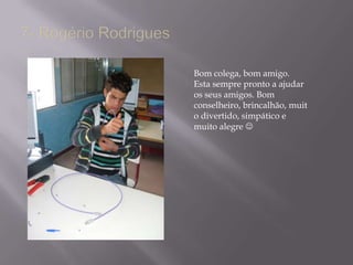 7- Rogério RodriguesBom colega, bom amigo. Esta sempre pronto a ajudar os seus amigos. Bom conselheiro, brincalhão, muito divertido, simpático e muito alegre 