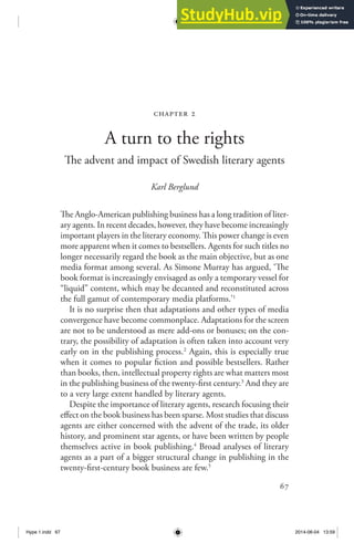 67
chapter 2
A turn to the rights
The advent and impact of Swedish literary agents
Karl Berglund
The Anglo-American publishing business has a long tradition of liter-
ary agents. In recent decades, however, they have become increasingly
important players in the literary economy. This power change is even
more apparent when it comes to bestsellers. Agents for such titles no
longer necessarily regard the book as the main objective, but as one
media format among several. As Simone Murray has argued, ‘The
book format is increasingly envisaged as only a temporary vessel for
“liquid” content, which may be decanted and reconstituted across
the full gamut of contemporary media platforms.’1
It is no surprise then that adaptations and other types of media
convergence have become commonplace. Adaptations for the screen
are not to be understood as mere add-ons or bonuses; on the con-
trary, the possibility of adaptation is often taken into account very
early on in the publishing process.2
Again, this is especially true
when it comes to popular fiction and possible bestsellers. Rather
than books, then, intellectual property rights are what matters most
in the publishing business of the twenty-first century.3
And they are
to a very large extent handled by literary agents.
Despite the importance of literary agents, research focusing their
effect on the book business has been sparse. Most studies that discuss
agents are either concerned with the advent of the trade, its older
history, and prominent star agents, or have been written by people
themselves active in book publishing.4
Broad analyses of literary
agents as a part of a bigger structural change in publishing in the
twenty-first-century book business are few.5
Hype 1.indd 67 2014-06-04 13:59
 