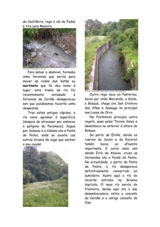 da Castiñeira, rega o val de Feáns
e tira cara Mesoiro.
O río da memoria transformado nunha cloaca.
Para salvar o desnivel, formaba
unha fervenza que servía para
mover as rodas dun batán ou
martinete que lle deu nome ó
lugar; este tramo de río foi
recentemente entubado e
fervenza da Coruña desapareceu
sen que puidésemos facerlle unha
despedida.
Tras estes antigos rápidos, o
río volve agromar á superficie
(despois de atravesar por embaixo
o polígono de Pocomaco). Segue
por Someso e a Cabana ata a Ponte
de Pedra, onde se axunta cos
outros brazos de auga que enchen
o seu caudal.
O río Mesoiro na actualidade. Aflorando despois atravesar o polígono de Pocomoco.
Outro rego nace en Pastoriza,
baixa por onda Meicende, a Grela,
o Bosque, chega ata San Cristovo
das Viñas e desauga no principal
nas Laxes de Orro.
Na Fontenova principia outro
regato, pasa polas Torres Velas e
desemboca no anterior á altura do
Bosque.
Da parte de Elviña, dende os
rueiros do Souto e do Escorial
tamén baixa un afluente
importante. E outro máis vén
dende Eirís de Abaixo, cruza as
Cernandas ata a Ponde de Pedra.
Na actualidade, a partir da Ponte
de Pedra, o río desaparece
definitivamente convertido en
sumidoiro. Xusto aquí o río do
recordo entraba na Granxa
Agrícola. O noso río servía de
fronteira, dende aquí ata a súa
desembocadura, entre o concello
da Coruña e o antigo concello de
Oza.
 