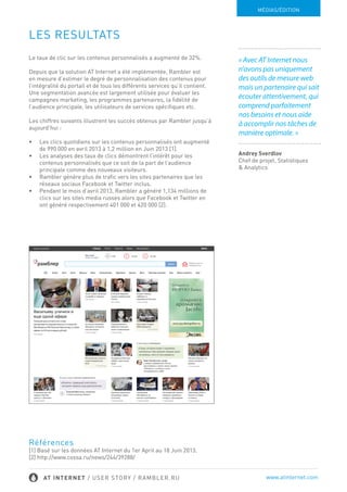 LES RESULTATS
Le taux de clic sur les contenus personnalisés a augmenté de 32%.
Depuis que la solution AT Internet a été implémentée, Rambler est
en mesure d’estimer le degré de personnalisation des contenus
pour l’intégralité du portail et de tous les différents services qu’il
contient. Une segmentation avancée est largement utilisée pour
évaluer les campagnes marketing, les programmes partenaires,
la fidélité de l’audience principale, les utilisateurs de services
spécifiques etc.
Les chiffres suivants illustrent les succès obtenus par Rambler
jusqu’à aujourd’hui :
•	 Les clics quotidiens sur les contenus personnalisés ont
augmenté de 990 000 en avril 2013 à 1,2 million en Juin 2013 [1].
•	 Les analyses des taux de clics démontrent l’intérêt pour les
contenus personnalisés que ce soit de la part de l’audience
principale comme des nouveaux visiteurs.
•	 Rambler génère plus de trafic vers les sites partenaires que les
réseaux sociaux Facebook et Twitter inclus.
•	 Pendant le mois d’avril 2013, Rambler a généré 1,134 millions de
clics sur les sites media russes alors que Facebook et Twitter en
ont généré respectivement 401 000 et 420 000 [2].
Références
[1] Basé sur les données AT Internet du 1er April au 18 Juin 2013.
[2] http://www.cossa.ru/news/244/39288/
MÉDIAS/ÉDITION
/ USER STORY / RAMBLER.RU www.atinternet.com
 