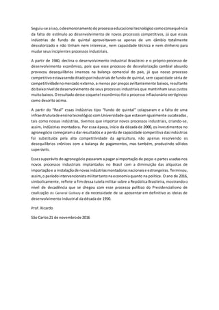 Seguiu-se aisso,odesmoronamentodoprocessoeducacional tecnológicocomoconsequência
da falta de estímulo ao desenvolvimento de novos processos competitivos, já que essas
indústrias de fundo de quintal aproveitavam-se apenas de um câmbio totalmente
desvalorizado e não tinham nem interesse, nem capacidade técnica e nem dinheiro para
mudar seus incipientes processos industriais.
A partir de 1980, declina o desenvolvimento industrial Brasileiro e o próprio processo de
desenvolvimento econômico, pois que esse processo de desvalorização cambial absurdo
provocou desequilíbrios imensos na balança comercial do país, já que nosso processo
competitivoestavasendoditadoporindustriaisde fundo de quintal, sem capacidade séria de
competitividadeno mercado externo, a menos por preços aviltantemente baixos, resultante
do baixonível de desenvolvimento de seus processos industriais que mantinham seus custos
muitobaixos.Oresultado desse coquetel econômico foi o processo inflacionário vertiginoso
como descrito acima.
A partir do “Real” essas indústrias tipo “fundo de quintal” colapsaram e a falta de uma
infraestruturade ensinotecnológico com Universidade que estavam igualmente sucateadas,
tais como nossas indústrias, tivemos que importar novos processos industriais, criando-se,
assim, indústrias montadora. Por essa época, início da década de 2000, os investimentos no
agronegócio começaram a dar resultados e a perda de capacidade competitiva das indústrias
foi substituída pela alta competitividade da agricultura, não apenas resolvendo os
desequilíbrios crônicos com a balança de pagamentos, mas também, produzindo sólidos
superávits.
Essessuperávitsdo agronegócio passaram a pagar a importação de peças e partes usadas nos
novos processos industriais implantados no Brasil com a diminuição das alíquotas de
importaçãoe a instalaçãode novasindústriasmontadorasnacionaise estrangeiras. Terminou,
assim,o períodointervencionistamilitartantonaeconomiaquanto na política. O ano de 2016,
simbolicamente, reflete o fim dessa tutela militar sobre a República Brasileira, mostrando o
nível de decadência que se chegou com esse processo político do Presidencialismo de
coalização do General Golbery e da necessidade de se aposentar em definitivo as ideias de
desenvolvimento industrial da década de 1950.
Prof. Ricardo
São Carlos21 de novembrode 2016
 