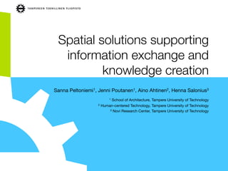 Spatial solutions supporting
information exchange and
knowledge creation
Sanna Peltoniemi1, Jenni Poutanen1, Aino Ahtinen2, Henna Salonius3

1 School of Architecture, Tampere University of Technology
2 Human-centered Technology, Tampere University of Technology
3 Novi Research Center, Tampere University of Technology
 