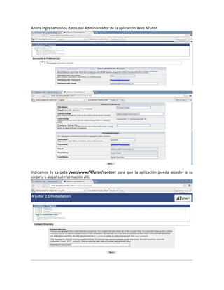 Ahora ingresamos los datos del Administrador de la aplicación Web ATutor.




Indicamos la carpeta /var/www/ATutor/content para que la aplicación pueda acceder a su
carpeta y alojar su información allí.
 