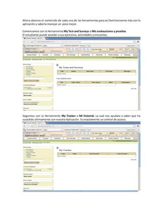 Ahora observo el contenido de cada una de las herramientas para así familiarizarme más con la
aplicación y saberla manejar un poco mejor.

Comenzamos con la Herramienta My Test and Surveys o Mis evalauciones y pruebas.
El estudiante puede acceder a sus ejercicios, actividades y encuestas.




Seguimos con la Herramienta My Tracker o Mi historial. La cual nos ayudara a saber que ha
sucedido ultimamente con nuestra Aplicación. Es exactamente un control de acceso.
 