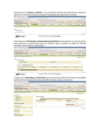 Continuamos con Glosary o Glosario. Es un sistema de Gestión de contenido que ayudaría al
aprendiz a incrementar su lexico y a conocer las palabras que debe tener en cuenta.




Continuamos con File Storage o Almacenamiento de Archivos. Como pueden ser archivos ajenos,
tiene permisos el alumno para enviar sus archivos. Aquí se pueden ver todos los archivos
montados y disponibles en la Aplicación.




El siguiente es Networking o Perfil Social. Aca encontraremos toda la informacion y actividades
sociales dentro de la aplicación tales como Mis Contactos, Grupos, entre otros.
 