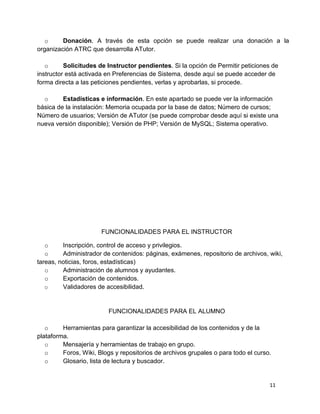 11
o Donación. A través de esta opción se puede realizar una donación a la
organización ATRC que desarrolla ATutor.
o Solicitudes de Instructor pendientes. Si la opción de Permitir peticiones de
instructor está activada en Preferencias de Sistema, desde aquí se puede acceder de
forma directa a las peticiones pendientes, verlas y aprobarlas, si procede.
o Estadísticas e información. En este apartado se puede ver la información
básica de la instalación: Memoria ocupada por la base de datos; Número de cursos;
Número de usuarios; Versión de ATutor (se puede comprobar desde aquí si existe una
nueva versión disponible); Versión de PHP; Versión de MySQL; Sistema operativo.
FUNCIONALIDADES PARA EL INSTRUCTOR
o Inscripción, control de acceso y privilegios.
o Administrador de contenidos: páginas, exámenes, repositorio de archivos, wiki,
tareas, noticias, foros, estadísticas)
o Administración de alumnos y ayudantes.
o Exportación de contenidos.
o Validadores de accesibilidad.
FUNCIONALIDADES PARA EL ALUMNO
o Herramientas para garantizar la accesibilidad de los contenidos y de la
plataforma.
o Mensajería y herramientas de trabajo en grupo.
o Foros, Wiki, Blogs y repositorios de archivos grupales o para todo el curso.
o Glosario, lista de lectura y buscador.
 