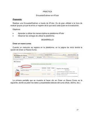 27
PRÁCTICA
Encuesta/Exámen en ATutor
Propuesta:
Realizar una Encuesta/Exámen a través de ATutor. Es de gran utilidad a la hora de
evaluar grupos ya que te envía un registro de lo que sacó cada quien en la evaluación.
Objetivos:
 Aprender a utilizar de manera óptima la plataforma ATutor
 Observar las ventajas de utilizar la plataforma.
DESARROLLO
Crear un nuevo curso
Cuando un instructor se registra en la plataforma, en la página de inicio tendrá la
opción de Crear un Nuevo Curso.
La primera pantalla que se muestra al hacer clic en Crear un Nuevo Curso es la
siguiente, donde se piden los datos y propiedades básicas del curso (título, idioma, etc.)
 