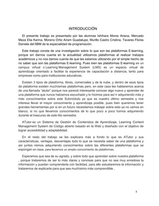 3
INTRODUCCIÓN
El presente trabajo es presentado por las alumnas Ishihara Moros Ariana, Mercado
Meza Elia Karina, Moreno Ortiz Airam Guadalupe, Murillo Castro Cristina, Tavares Flores
Daniela del 6BM de la especialidad de programación.
Este trabajo consta de una investigación sobre lo que son las plataformas E-learning,
porque sin darnos cuenta en la actualidad utilizamos plataformas al realizar trabajos
académicos y no nos damos cuenta de que las estamos utilizando por el simple hecho de
no saber que son las plataformas E-learning. Pues bien las plataformas E-learning es un
campus virtual o Learning Management System (LMS) es un espacio virtual de
aprendizaje orientado a facilitar la experiencia de capacitación a distancia, tanto para
empresas como para instituciones educativas.
Existen 3 tipos de plataforma, libres, comerciales y de la nube, y dentro de esos tipos
de plataforma existen muchísimas plataformas pero, en este caso les hablaremos acerca
de una llamada “atutor” porque nos pareció interesante conocer algo nuevo y aprender de
una plataforma que nunca habíamos escuchado y lo hicimos para así ir adquiriendo más y
más conocimientos sobre este Submódulo ya que es nuestro último semestre y nos
interesa llevar el mayor conocimiento y aprendizaje posible, pues bien queremos tener
grandes herramientas por si en un futuro necesitamos trabajar sobre esto ya no vamos en
blanco, si no que llevamos conocimientos de lo que poco a poco fuimos adquiriendo
durante el trascurso de este 6to semestre.
ATutor es un Sistema de Gestión de Contenidos de Aprendizaje, Learning Content
Management System de Código abierto basado en la Web y diseñado con el objetivo de
lograr accesibilidad y adaptabilidad.
En el resto del trabajo se les explicara más a fondo lo que es ATutor y sus
características, ventajas, desventajas todo lo que se necesita saber de una plataforma y
así juntos iremos adquiriendo conocimientos sobre las diferentes plataformas que se
expongan en clase, para llevarnos un amplio conocimiento de plataformas.
Esperamos que sea de su agrado, y sobre todo que aprendan sobre nuestra plataforma
, porque trataremos de ser lo más claras y concisas para que no sea muy enredosa la
información y puedan comprenderla con facilidad, para ello estudiaremos la información y
trataremos de explicarla para que sea muchísimo más comprendible .
 