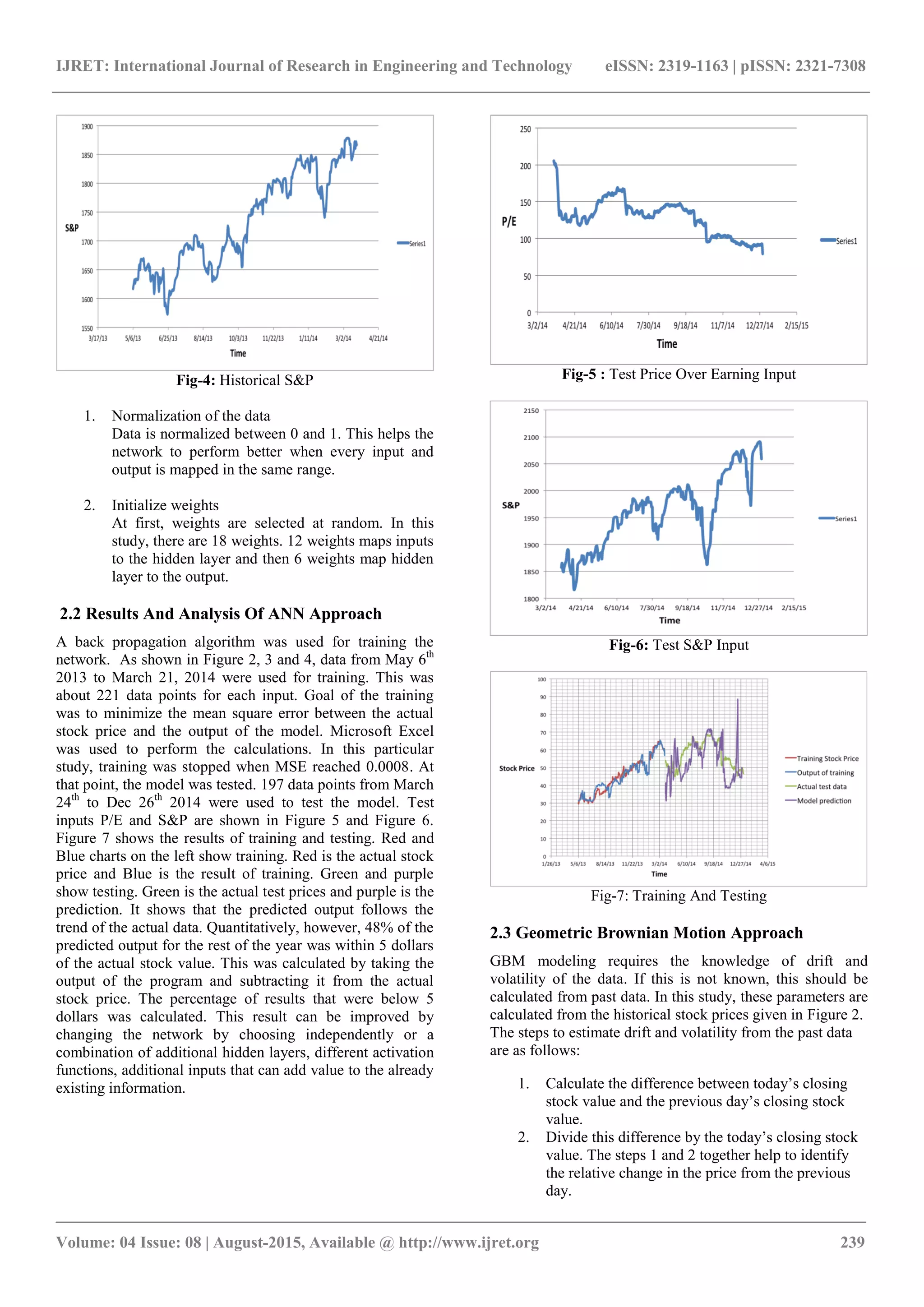 IJRET: International Journal of Research in Engineering and Technology eISSN: 2319-1163 | pISSN: 2321-7308
_______________________________________________________________________________________
Volume: 04 Issue: 08 | August-2015, Available @ http://www.ijret.org 239
Fig-4: Historical S&P
1. Normalization of the data
Data is normalized between 0 and 1. This helps the
network to perform better when every input and
output is mapped in the same range.
2. Initialize weights
At first, weights are selected at random. In this
study, there are 18 weights. 12 weights maps inputs
to the hidden layer and then 6 weights map hidden
layer to the output.
2.2 Results And Analysis Of ANN Approach
A back propagation algorithm was used for training the
network. As shown in Figure 2, 3 and 4, data from May 6th
2013 to March 21, 2014 were used for training. This was
about 221 data points for each input. Goal of the training
was to minimize the mean square error between the actual
stock price and the output of the model. Microsoft Excel
was used to perform the calculations. In this particular
study, training was stopped when MSE reached 0.0008. At
that point, the model was tested. 197 data points from March
24th
to Dec 26th
2014 were used to test the model. Test
inputs P/E and S&P are shown in Figure 5 and Figure 6.
Figure 7 shows the results of training and testing. Red and
Blue charts on the left show training. Red is the actual stock
price and Blue is the result of training. Green and purple
show testing. Green is the actual test prices and purple is the
prediction. It shows that the predicted output follows the
trend of the actual data. Quantitatively, however, 48% of the
predicted output for the rest of the year was within 5 dollars
of the actual stock value. This was calculated by taking the
output of the program and subtracting it from the actual
stock price. The percentage of results that were below 5
dollars was calculated. This result can be improved by
changing the network by choosing independently or a
combination of additional hidden layers, different activation
functions, additional inputs that can add value to the already
existing information.
Fig-5 : Test Price Over Earning Input
Fig-6: Test S&P Input
Fig-7: Training And Testing
2.3 Geometric Brownian Motion Approach
GBM modeling requires the knowledge of drift and
volatility of the data. If this is not known, this should be
calculated from past data. In this study, these parameters are
calculated from the historical stock prices given in Figure 2.
The steps to estimate drift and volatility from the past data
are as follows:
1. Calculate the difference between today’s closing
stock value and the previous day’s closing stock
value.
2. Divide this difference by the today’s closing stock
value. The steps 1 and 2 together help to identify
the relative change in the price from the previous
day.
 