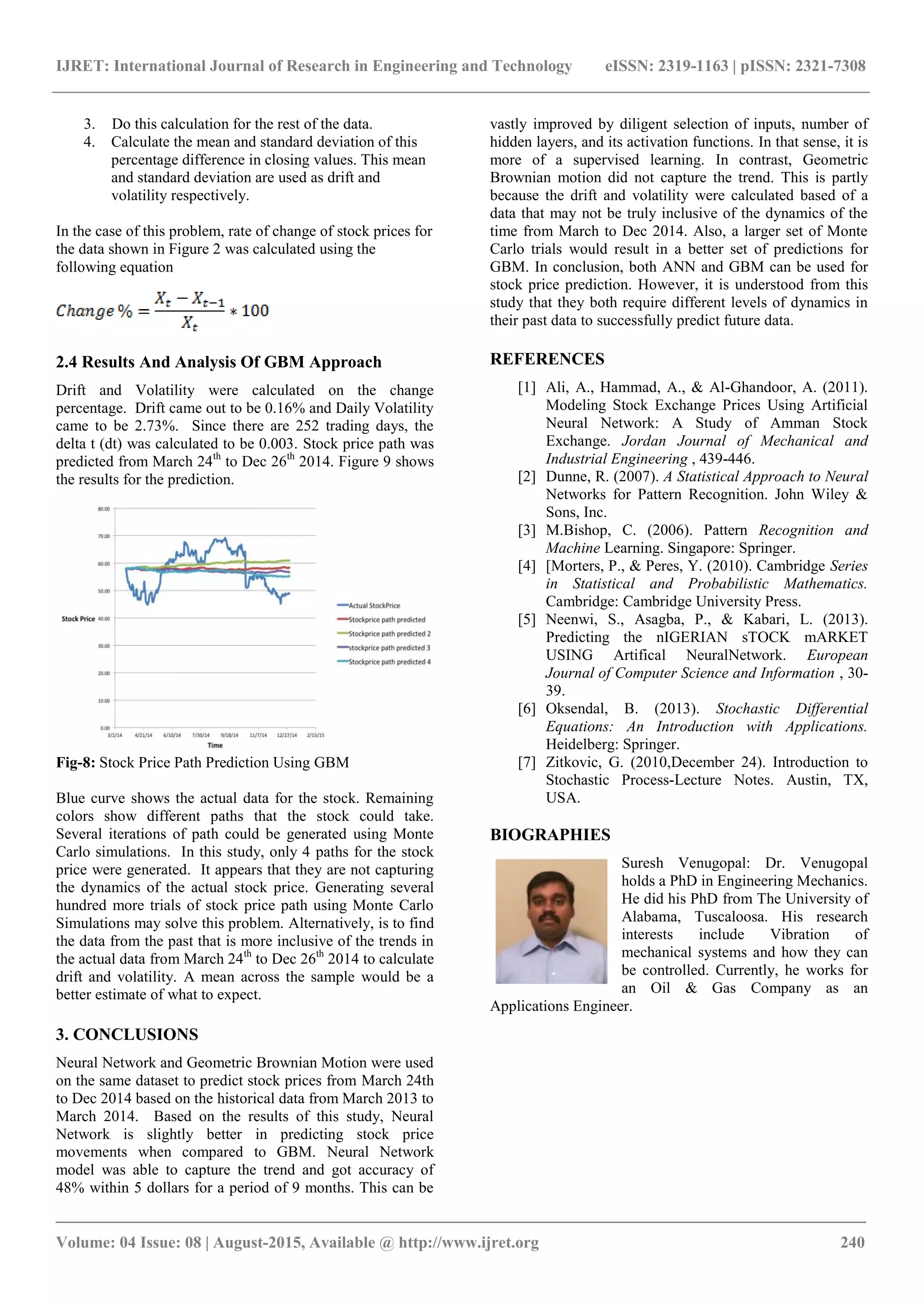 IJRET: International Journal of Research in Engineering and Technology eISSN: 2319-1163 | pISSN: 2321-7308
_______________________________________________________________________________________
Volume: 04 Issue: 08 | August-2015, Available @ http://www.ijret.org 240
3. Do this calculation for the rest of the data.
4. Calculate the mean and standard deviation of this
percentage difference in closing values. This mean
and standard deviation are used as drift and
volatility respectively.
In the case of this problem, rate of change of stock prices for
the data shown in Figure 2 was calculated using the
following equation
2.4 Results And Analysis Of GBM Approach
Drift and Volatility were calculated on the change
percentage. Drift came out to be 0.16% and Daily Volatility
came to be 2.73%. Since there are 252 trading days, the
delta t (dt) was calculated to be 0.003. Stock price path was
predicted from March 24th
to Dec 26th
2014. Figure 9 shows
the results for the prediction.
Fig-8: Stock Price Path Prediction Using GBM
Blue curve shows the actual data for the stock. Remaining
colors show different paths that the stock could take.
Several iterations of path could be generated using Monte
Carlo simulations. In this study, only 4 paths for the stock
price were generated. It appears that they are not capturing
the dynamics of the actual stock price. Generating several
hundred more trials of stock price path using Monte Carlo
Simulations may solve this problem. Alternatively, is to find
the data from the past that is more inclusive of the trends in
the actual data from March 24th
to Dec 26th
2014 to calculate
drift and volatility. A mean across the sample would be a
better estimate of what to expect.
3. CONCLUSIONS
Neural Network and Geometric Brownian Motion were used
on the same dataset to predict stock prices from March 24th
to Dec 2014 based on the historical data from March 2013 to
March 2014. Based on the results of this study, Neural
Network is slightly better in predicting stock price
movements when compared to GBM. Neural Network
model was able to capture the trend and got accuracy of
48% within 5 dollars for a period of 9 months. This can be
vastly improved by diligent selection of inputs, number of
hidden layers, and its activation functions. In that sense, it is
more of a supervised learning. In contrast, Geometric
Brownian motion did not capture the trend. This is partly
because the drift and volatility were calculated based of a
data that may not be truly inclusive of the dynamics of the
time from March to Dec 2014. Also, a larger set of Monte
Carlo trials would result in a better set of predictions for
GBM. In conclusion, both ANN and GBM can be used for
stock price prediction. However, it is understood from this
study that they both require different levels of dynamics in
their past data to successfully predict future data.
REFERENCES
[1] Ali, A., Hammad, A., & Al-Ghandoor, A. (2011).
Modeling Stock Exchange Prices Using Artificial
Neural Network: A Study of Amman Stock
Exchange. Jordan Journal of Mechanical and
Industrial Engineering , 439-446.
[2] Dunne, R. (2007). A Statistical Approach to Neural
Networks for Pattern Recognition. John Wiley &
Sons, Inc.
[3] M.Bishop, C. (2006). Pattern Recognition and
Machine Learning. Singapore: Springer.
[4] [Morters, P., & Peres, Y. (2010). Cambridge Series
in Statistical and Probabilistic Mathematics.
Cambridge: Cambridge University Press.
[5] Neenwi, S., Asagba, P., & Kabari, L. (2013).
Predicting the nIGERIAN sTOCK mARKET
USING Artifical NeuralNetwork. European
Journal of Computer Science and Information , 30-
39.
[6] Oksendal, B. (2013). Stochastic Differential
Equations: An Introduction with Applications.
Heidelberg: Springer.
[7] Zitkovic, G. (2010,December 24). Introduction to
Stochastic Process-Lecture Notes. Austin, TX,
USA.
BIOGRAPHIES
Suresh Venugopal: Dr. Venugopal
holds a PhD in Engineering Mechanics.
He did his PhD from The University of
Alabama, Tuscaloosa. His research
interests include Vibration of
mechanical systems and how they can
be controlled. Currently, he works for
an Oil & Gas Company as an
Applications Engineer.
 