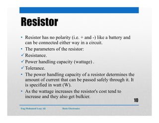 Resistor
• Resistor has no polarity (i.e. + and -) like a battery and
can be connected either way in a circuit.
• The parameters of the resistor:
Resistance.
Power handling capacity (wattage) .
Tolerance.
• The power handling capacity of a resistor determines the
amount of current that can be passed safely through it. It
is specified in watt (W).
• As the wattage increases the resistor's cost tend to
increase and they also get bulkier.
Eng:Mohamed Loay Ali Basic Electronics
10
 
