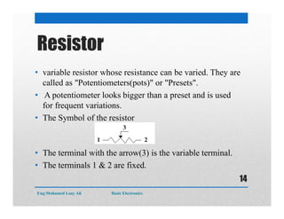 Resistor
• variable resistor whose resistance can be varied. They are
called as "Potentiometers(pots)" or "Presets".
• A potentiometer looks bigger than a preset and is used
for frequent variations.
• The Symbol of the resistor
• The terminal with the arrow(3) is the variable terminal.
• The terminals 1 & 2 are fixed.
Eng:Mohamed Loay Ali Basic Electronics
14
 
