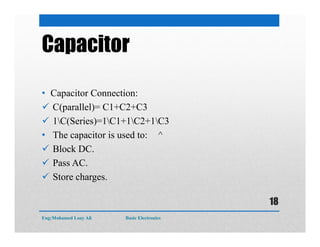 Capacitor
• Capacitor Connection:
 C(parallel)= C1+C2+C3
 1C(Series)=1C1+1C2+1C3
• The capacitor is used to: ^
 Block DC.
 Pass AC.
 Store charges.
Eng:Mohamed Loay Ali Basic Electronics
18
 