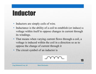 Inductor
• Inductors are simply coils of wire.
• Inductance is the ability of a coil to establish (or induce) a
voltage within itself to oppose changes in current through
its windings.
• That means when varying current flows through a coil, a
voltage is induced within the coil in a direction so as to
oppose the change of current through it
• The circuit symbol of an inductor is
Eng:Mohamed Loay Ali Basic Electronics
19
 