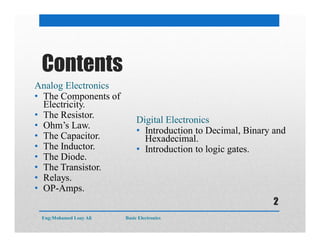 Contents
Analog Electronics
• The Components of
Electricity.
• The Resistor.
• Ohm’s Law.
• The Capacitor.
• The Inductor.
• The Diode.
• The Transistor.
• Relays.
• OP-Amps.
Digital Electronics
• Introduction to Decimal, Binary and
Hexadecimal.
• Introduction to logic gates.
Eng:Mohamed Loay Ali Basic Electronics
2
 