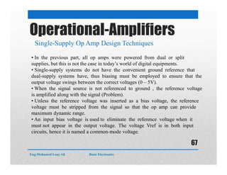 Operational-Amplifiers
Single-Supply Op Amp Design Techniques
• In the previous part, all op amps were powered from dual or split
supplies, but this is not the case in today’s world of digital equipments.
• Single-supply systems do not have the convenient ground reference that
dual-supply systems have, thus biasing must be employed to ensure that the
output voltage swings between the correct voltages (0 – 5V).
• When the signal source is not referenced to ground , the reference voltage
is amplified along with the signal (Problem).
• Unless the reference voltage was inserted as a bias voltage, the reference
voltage must be stripped from the signal so that the op amp can provide
maximum dynamic range.
• An input bias voltage is used to eliminate the reference voltage when it
must not appear in the output voltage. The voltage Vref is in both input
circuits, hence it is named a common-mode voltage.
Eng:Mohamed Loay Ali Basic Electronics
67
 