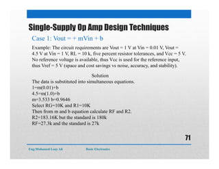 Single-Supply Op Amp Design Techniques
Case 1: Vout = + mVin + b
Example: The circuit requirements are Vout = 1 V at Vin = 0.01 V, Vout =
4.5 V at Vin = 1 V, RL = 10 k, five percent resistor tolerances, and Vcc = 5 V.
No reference voltage is available, thus Vcc is used for the reference input,
thus Vref = 5 V (space and cost savings vs noise, accuracy, and stability).
Solution
The data is substituted into simultaneous equations.
1=m(0.01)+b
4.5=m(1.0)+b
m=3.533 b=0.9646
Select RG=10K and R1=10K
Then from m and b equation calculate RF and R2.
R2=183.16K but the standard is 180k
RF=27.3k and the standard is 27k
Eng:Mohamed Loay Ali Basic Electronics
71
 