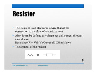 Resistor
• The Resistor is an electronic device that offers
obstruction to the flow of electric current.
• Also, it can be defined as voltage per unit current through
a conductor
Resistance(R)= Volt(V)/Current(I) (Ohm’s law).
• The Symbol of the resistor
Eng:Mohamed Loay Ali Basic Electronics
9
 