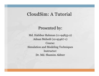 CloudSim: A TutorialCloudSim: A Tutorial
Presented by:
Md. Habibur Rahman (11-94853-2)
Adnan Mehedi (12-95467-1)Adnan Mehedi (12-95467-1)
Course:
Simulation and Modeling Techniques
Instructor:
Dr. Md. Shamim Akhter
 