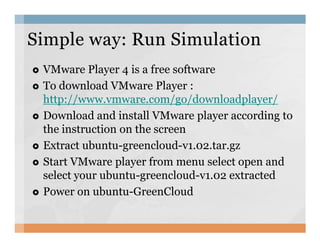 VMware Player 4 is a free software
To download VMware Player :
http://www.vmware.com/go/downloadplayer/
Download and install VMware player according to
the instruction on the screen
Simple way: Run SimulationSimple way: Run Simulation
the instruction on the screen
Extract ubuntu-greencloud-v1.02.tar.gz
Start VMware player from menu select open and
select your ubuntu-greencloud-v1.02 extracted
Power on ubuntu-GreenCloud
 