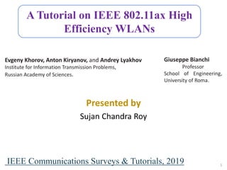 A Tutorial on IEEE 802.11ax High
Efficiency WLANs
Evgeny Khorov, Anton Kiryanov, and Andrey Lyakhov
Institute for Information Transmission Problems,
Russian Academy of Sciences.
Giuseppe Bianchi
Professor
School of Engineering,
University of Roma.
Presented by
Sujan Chandra Roy
IEEE Communications Surveys & Tutorials, 2019 1
 