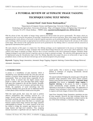 IJRET: International Journal of Research in Engineering and Technology ISSN: 2319-1163
__________________________________________________________________________________________
Volume: 02 Issue: 03 | Mar-2013, Available @ http://www.ijret.org 282
A TUTORIAL REVIEW OF AUTOMATIC IMAGE TAGGING
TECHNIQUE USING TEXT MINING
Sayantani Ghosh1
, Samir Kumar Bandyopadhyay2
1
Department of Computer Science and Engineering, University College of Science,
Technology and Agriculture, University of Calcutta, 2
Dept. of Computer Science & Engineering, University of
Calcutta, 92 A.P.C. Road, Kolkata – 700009, India, sayantani.mailme@gmail.com, skb1@vsnl.com
Abstract
With the advent of time, the number of images being captured and shared online has grown exponentially. The images which are
captured are later accessed for the purpose of searching, classification and retrieval operation. Hence these images must be labelled
with appropriate words, phrases or keywords so that the requisite operation can be performed efficiently. Automatic Image Tagging is
such a technique which associates an appropriate keyword from a given set of words or phrases based on the relevance to the content
of the image. This selection of the appropriate keyword can be performed by Text Mining which is concerned with the extraction of
appropriate information from a given text.
The main objective of this paper is to depict how Text Mining technique can be implemented in the process of Automatic Image
Tagging. In order to annotate an image, techniques like Content Based Image Retrieval cane can be used, which emphasises on the
content of the image to annotate an image. However due to several constraints of the above mentioned technique, Automatic Image
Tagging technique is used which chooses a tag from a given set of tags to annotate an image. The selection of the appropriate tag can
be implemented using the Classification logic of the Text Mining Algorithm that assigns the given set of keywords or tags to some
predefined classes. In this way the most relevant tags can be selected assigned to the given image.
Keywords: Tagging, Image Annotation, Automatic Image Tagging, Linguistic Indexing, Content Based Image Retrieval,
Automatic Annotation.
----------------------------------------------------------------------***------------------------------------------------------------------------
1. INTRODUCTION
A picture is a resemblance of past memories which is
cherished by every individual all their life. Over the years the
numbers of pictures being captured and shared have grown
exponentially. There are several factors responsible for this
growth. Firstly, in present days the digital cameras allow
people to capture, edit, store and share high quality images
with great ease compared to the old film cameras. Secondly,
the availability of low cost of memory and hard disk drives.
Thirdly, the popularity of social networking sites like
Facebook, MySpace have given the user an additional interest
to share photos online with their friends across the globe.
With this rapid growth, their arises the need to perform
effective manipulation (like searching, retrieval etc...) on
images. Several search engines retrieve relevant images by
text-based searching without using any content information.
However, recent research shows that there is a semantic gap
between content based image retrieval and image semantics
understandable by humans. As a result, research in this area
has shifted to bridge the semantic gap between low level
image features and high level semantics. Thus, assigning
relevant keywords is significant and can improve the image
search quality. This is known as Image Annotation. It is
defined as technique of assigning semantically relevant
keywords to an image.
The typical method of bridging the semantic gap is through the
automatic image annotation (AIA) which extracts semantic
features using machine learning techniques. Automatic image
annotation (also known as automatic image tagging or
linguistic indexing) is the process by which a computer
system automatically assigns metadata in the form of
captioning or keywords to a digital image. This application of
computer vision techniques is used in image retrieval systems
to organize and locate images of interest from a database.
Apart from Automatic Image Annotation, annotation can also
be done manually. However the latter technique being time
consuming and involving considerable overhead motives the
use of the former technique i.e Automatic Image Tagging.
 