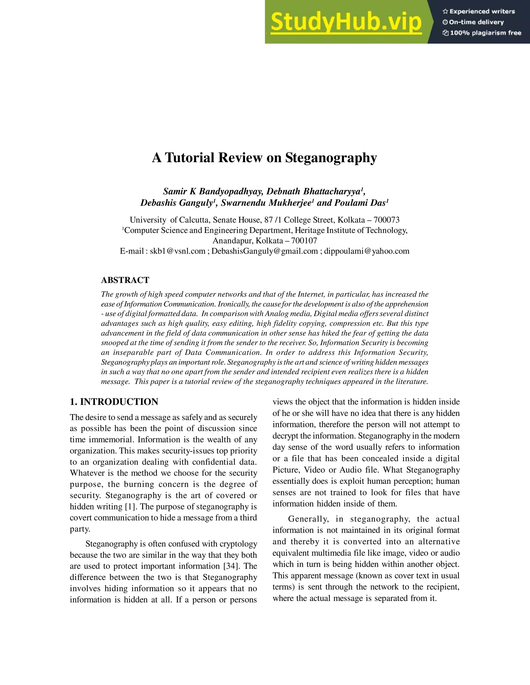 A Tutorial Review on Steganography
Samir K Bandyopadhyay, Debnath Bhattacharyya1
,
Debashis Ganguly1
, Swarnendu Mukherjee1
and Poulami Das1
University of Calcutta, Senate House, 87 /1 College Street, Kolkata – 700073
1
Computer Science and Engineering Department, Heritage Institute ofTechnology,
Anandapur, Kolkata – 700107
E-mail : skb1@vsnl.com ; DebashisGanguly@gmail.com ; dippoulami@yahoo.com
ABSTRACT
The growth of high speed computer networks and that of the Internet, in particular, has increased the
easeof Information Communication. Ironically, the causefor thedevelopment is also of the apprehension
- use of digital formatted data. In comparison with Analog media, Digital media offers several distinct
advantages such as high quality, easy editing, high fidelity copying, compression etc. But this type
advancement in the field of data communication in other sense has hiked the fear of getting the data
snooped at the time of sending it from the sender to the receiver. So, Information Security is becoming
an inseparable part of Data Communication. In order to address this Information Security,
Steganographyplays an important role. Steganography is the art and scienceof writing hidden messages
in such a way that no one apart from the sender and intended recipient even realizes there is a hidden
message. This paper is a tutorial review of the steganography techniques appeared in the literature.
1. INTRODUCTION
The desire to send a message as safely and as securely
as possible has been the point of discussion since
time immemorial. Information is the wealth of any
organization. This makes security-issues top priority
to an organization dealing with confidential data.
Whatever is the method we choose for the security
purpose, the burning concern is the degree of
security. Steganography is the art of covered or
hidden writing [1]. The purpose of steganography is
covert communication to hide a message from a third
party.
Steganography is often confused with cryptology
because the two are similar in the way that they both
are used to protect important information [34]. The
difference between the two is that Steganography
involves hiding information so it appears that no
information is hidden at all. If a person or persons
views the object that the information is hidden inside
of he or she will have no idea that there is any hidden
information, therefore the person will not attempt to
decrypt the information. Steganography in the modern
day sense of the word usually refers to information
or a file that has been concealed inside a digital
Picture, Video or Audio file. What Steganography
essentially does is exploit human perception; human
senses are not trained to look for files that have
information hidden inside of them.
Generally, in steganography, the actual
information is not maintained in its original format
and thereby it is converted into an alternative
equivalent multimedia file like image, video or audio
which in turn is being hidden within another object.
This apparent message (known as cover text in usual
terms) is sent through the network to the recipient,
where the actual message is separated from it.
 