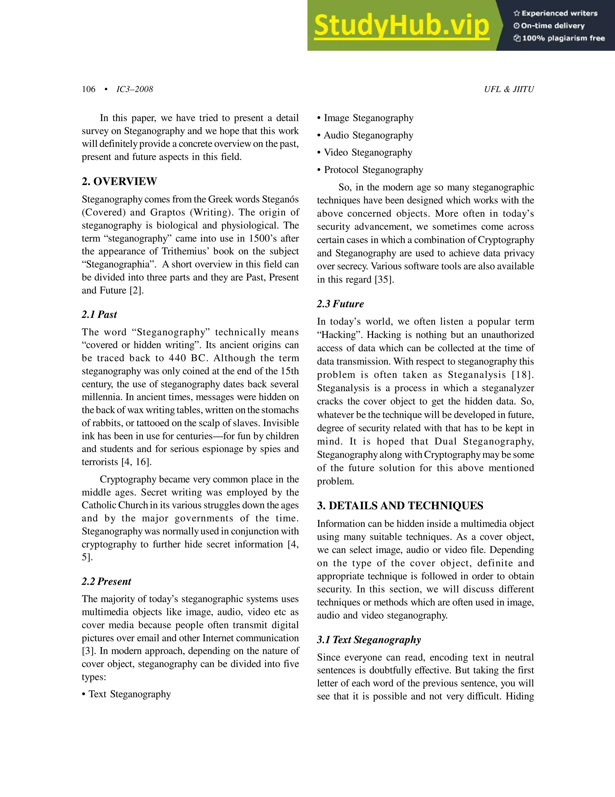 106 • IC3–2008 UFL & JIITU
In this paper, we have tried to present a detail
survey on Steganography and we hope that this work
will definitelyprovide a concrete overviewon the past,
present and future aspects in this field.
2. OVERVIEW
Steganography comes from the Greek words Steganós
(Covered) and Graptos (Writing). The origin of
steganography is biological and physiological. The
term “steganography” came into use in 1500’s after
the appearance of Trithemius’ book on the subject
“Steganographia”. A short overview in this field can
be divided into three parts and they are Past, Present
and Future [2].
2.1 Past
The word “Steganography” technically means
“covered or hidden writing”. Its ancient origins can
be traced back to 440 BC. Although the term
steganography was only coined at the end of the 15th
century, the use of steganography dates back several
millennia. In ancient times, messages were hidden on
theback of wax writing tables, written on thestomachs
of rabbits, or tattooed on the scalp of slaves. Invisible
ink has been in use for centuries—for fun by children
and students and for serious espionage by spies and
terrorists [4, 16].
Cryptography became very common place in the
middle ages. Secret writing was employed by the
Catholic Church in its various struggles down the ages
and by the major governments of the time.
Steganographywas normallyused in conjunction with
cryptography to further hide secret information [4,
5].
2.2 Present
The majority of today’s steganographic systems uses
multimedia objects like image, audio, video etc as
cover media because people often transmit digital
pictures over email and other Internet communication
[3]. In modern approach, depending on the nature of
cover object, steganography can be divided into five
types:
• Text Steganography
• Image Steganography
• Audio Steganography
• Video Steganography
• Protocol Steganography
So, in the modern age so many steganographic
techniques have been designed which works with the
above concerned objects. More often in today’s
security advancement, we sometimes come across
certain cases in which a combination of Cryptography
and Steganography are used to achieve data privacy
over secrecy. Various software tools are also available
in this regard [35].
2.3 Future
In today’s world, we often listen a popular term
“Hacking”. Hacking is nothing but an unauthorized
access of data which can be collected at the time of
data transmission. With respect to steganography this
problem is often taken as Steganalysis [18].
Steganalysis is a process in which a steganalyzer
cracks the cover object to get the hidden data. So,
whatever be the technique will be developed in future,
degree of security related with that has to be kept in
mind. It is hoped that Dual Steganography,
Steganographyalong with Cryptographymay be some
of the future solution for this above mentioned
problem.
3. DETAILS AND TECHNIQUES
Information can be hidden inside a multimedia object
using many suitable techniques. As a cover object,
we can select image, audio or video file. Depending
on the type of the cover object, definite and
appropriate technique is followed in order to obtain
security. In this section, we will discuss different
techniques or methods which are often used in image,
audio and video steganography.
3.1 Text Steganography
Since everyone can read, encoding text in neutral
sentences is doubtfully effective. But taking the first
letter of each word of the previous sentence, you will
see that it is possible and not very difficult. Hiding
 