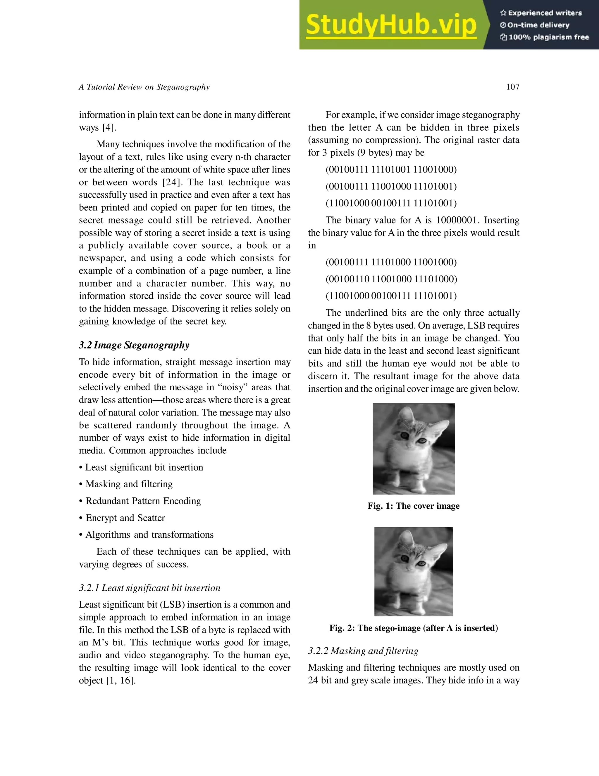 A Tutorial Review on Steganography 107
information in plain text can be done in manydifferent
ways [4].
Many techniques involve the modification of the
layout of a text, rules like using every n-th character
or the altering of the amount of white space after lines
or between words [24]. The last technique was
successfully used in practice and even after a text has
been printed and copied on paper for ten times, the
secret message could still be retrieved. Another
possible way of storing a secret inside a text is using
a publicly available cover source, a book or a
newspaper, and using a code which consists for
example of a combination of a page number, a line
number and a character number. This way, no
information stored inside the cover source will lead
to the hidden message. Discovering it relies solely on
gaining knowledge of the secret key.
3.2 Image Steganography
To hide information, straight message insertion may
encode every bit of information in the image or
selectively embed the message in “noisy” areas that
draw less attention—those areas where there is a great
deal of natural color variation. The message may also
be scattered randomly throughout the image. A
number of ways exist to hide information in digital
media. Common approaches include
• Least significant bit insertion
• Masking and filtering
• Redundant Pattern Encoding
• Encrypt and Scatter
• Algorithms and transformations
Each of these techniques can be applied, with
varying degrees of success.
3.2.1 Least significant bit insertion
Least significant bit (LSB) insertion is a common and
simple approach to embed information in an image
file. In this method the LSB of a byte is replaced with
an M’s bit. This technique works good for image,
audio and video steganography. To the human eye,
the resulting image will look identical to the cover
object [1, 16].
For example, if we consider image steganography
then the letter A can be hidden in three pixels
(assuming no compression). The original raster data
for 3 pixels (9 bytes) may be
(00100111 11101001 11001000)
(00100111 11001000 11101001)
(11001000 00100111 11101001)
The binary value for A is 10000001. Inserting
the binary value for A in the three pixels would result
in
(00100111 11101000 11001000)
(00100110 11001000 11101000)
(11001000 00100111 11101001)
The underlined bits are the only three actually
changed in the 8 bytes used. On average, LSB requires
that only half the bits in an image be changed. You
can hide data in the least and second least significant
bits and still the human eye would not be able to
discern it. The resultant image for the above data
insertion and the original cover image are given below.
Fig. 1: The cover image
Fig. 2: The stego-image (after A is inserted)
3.2.2 Masking and filtering
Masking and filtering techniques are mostly used on
24 bit and grey scale images. They hide info in a way
 