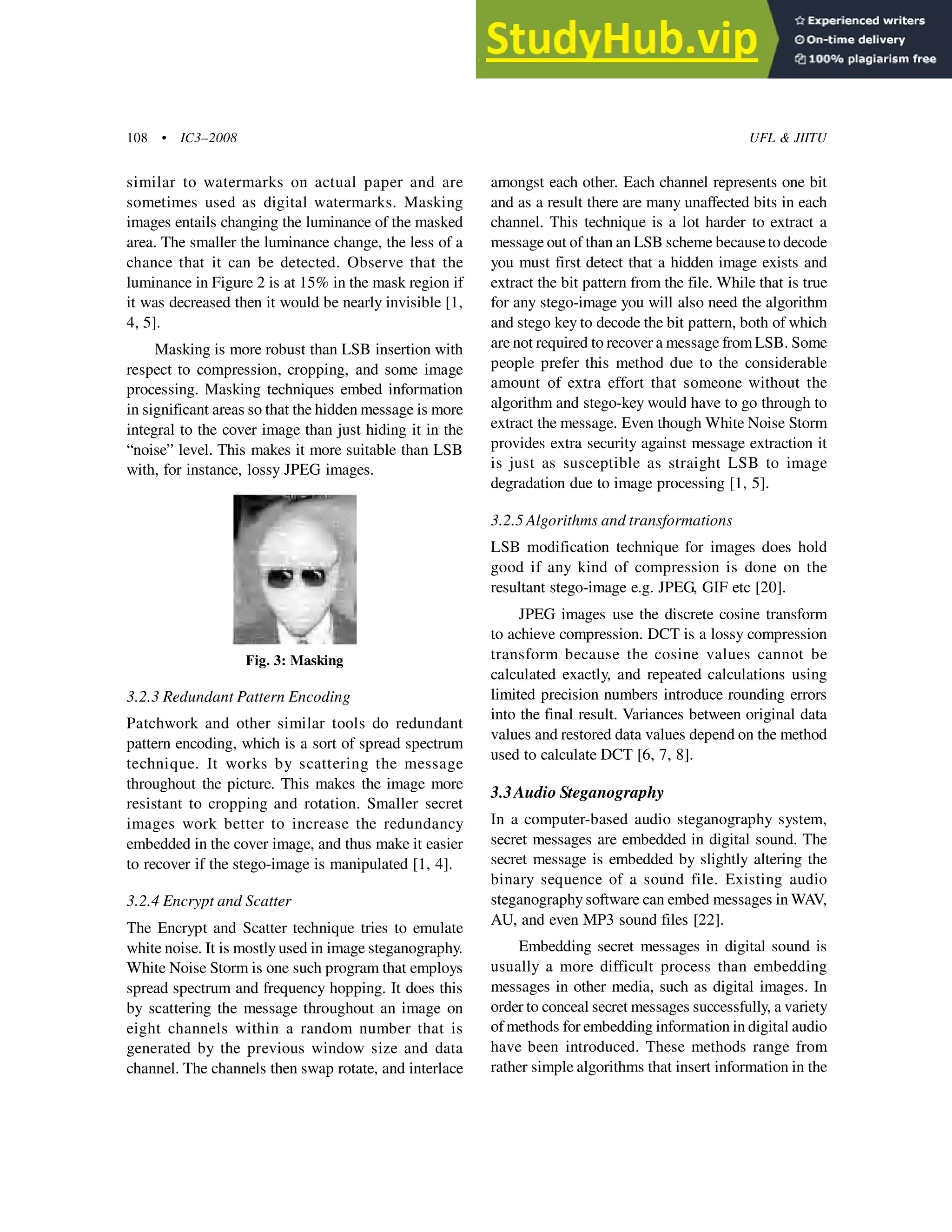 108 • IC3–2008 UFL & JIITU
Fig. 3: Masking
3.2.3 Redundant Pattern Encoding
Patchwork and other similar tools do redundant
pattern encoding, which is a sort of spread spectrum
technique. It works by scattering the message
throughout the picture. This makes the image more
resistant to cropping and rotation. Smaller secret
images work better to increase the redundancy
embedded in the cover image, and thus make it easier
to recover if the stego-image is manipulated [1, 4].
3.2.4 Encrypt and Scatter
The Encrypt and Scatter technique tries to emulate
white noise. It is mostly used in image steganography.
White Noise Storm is one such program that employs
spread spectrum and frequency hopping. It does this
by scattering the message throughout an image on
eight channels within a random number that is
generated by the previous window size and data
channel. The channels then swap rotate, and interlace
amongst each other. Each channel represents one bit
and as a result there are many unaffected bits in each
channel. This technique is a lot harder to extract a
message out of than an LSB scheme becauseto decode
you must first detect that a hidden image exists and
extract the bit pattern from the file. While that is true
for any stego-image you will also need the algorithm
and stego key to decode the bit pattern, both of which
are not required to recover a message from LSB. Some
people prefer this method due to the considerable
amount of extra effort that someone without the
algorithm and stego-key would have to go through to
extract the message. Even though White Noise Storm
provides extra security against message extraction it
is just as susceptible as straight LSB to image
degradation due to image processing [1, 5].
3.2.5 Algorithms and transformations
LSB modification technique for images does hold
good if any kind of compression is done on the
resultant stego-image e.g. JPEG, GIF etc [20].
JPEG images use the discrete cosine transform
to achieve compression. DCT is a lossy compression
transform because the cosine values cannot be
calculated exactly, and repeated calculations using
limited precision numbers introduce rounding errors
into the final result. Variances between original data
values and restored data values depend on the method
used to calculate DCT [6, 7, 8].
3.3Audio Steganography
In a computer-based audio steganography system,
secret messages are embedded in digital sound. The
secret message is embedded by slightly altering the
binary sequence of a sound file. Existing audio
steganography software can embed messages in WAV,
AU, and even MP3 sound files [22].
Embedding secret messages in digital sound is
usually a more difficult process than embedding
messages in other media, such as digital images. In
order to conceal secret messages successfully, a variety
of methods for embedding information in digital audio
have been introduced. These methods range from
rather simple algorithms that insert information in the
similar to watermarks on actual paper and are
sometimes used as digital watermarks. Masking
images entails changing the luminance of the masked
area. The smaller the luminance change, the less of a
chance that it can be detected. Observe that the
luminance in Figure 2 is at 15% in the mask region if
it was decreased then it would be nearly invisible [1,
4, 5].
Masking is more robust than LSB insertion with
respect to compression, cropping, and some image
processing. Masking techniques embed information
in significant areas so that the hidden message is more
integral to the cover image than just hiding it in the
“noise” level. This makes it more suitable than LSB
with, for instance, lossy JPEG images.
 